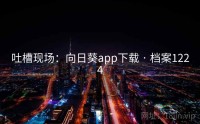 吐槽现场：向日葵app下载 · 档案1224