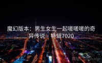 魔幻版本：男生女生一起嗟嗟嗟的奇异传说 · 特辑7020