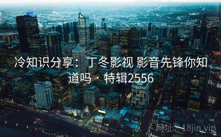 冷知识分享：丁冬影视 影音先锋你知道吗 · 特辑2556