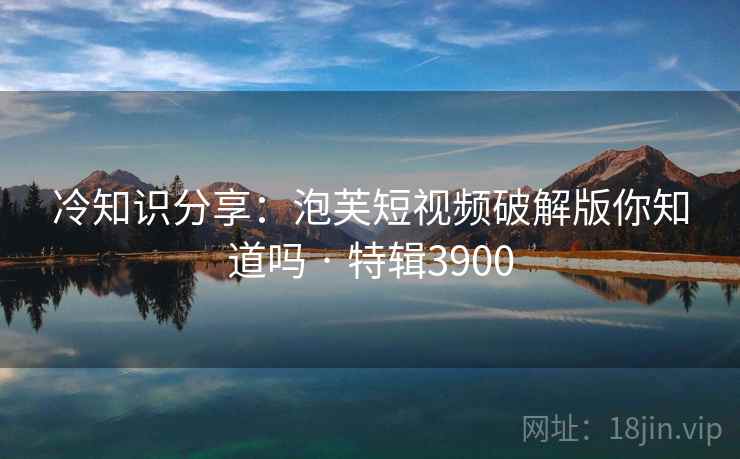冷知识分享：泡芙短视频破解版你知道吗 · 特辑3900