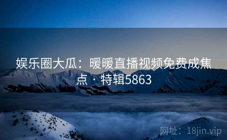 娱乐圈大瓜：暖暖直播视频免费成焦点 · 特辑5863