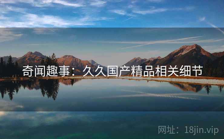 奇闻趣事：久久国产精品相关细节