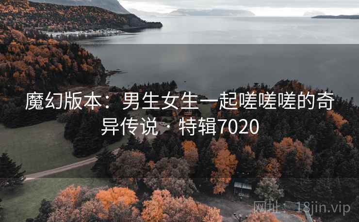 魔幻版本：男生女生一起嗟嗟嗟的奇异传说 · 特辑7020