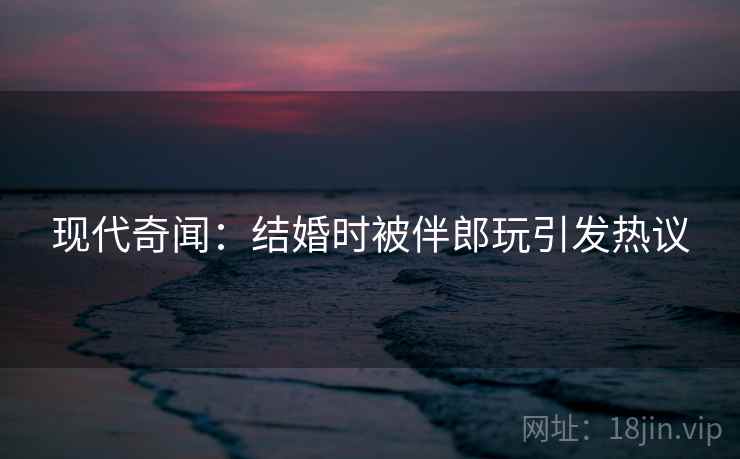 现代奇闻：结婚时被伴郎玩引发热议