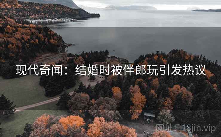 现代奇闻：结婚时被伴郎玩引发热议