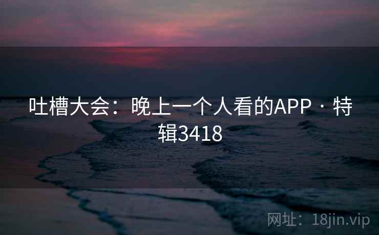 吐槽大会：晚上一个人看的APP · 特辑3418