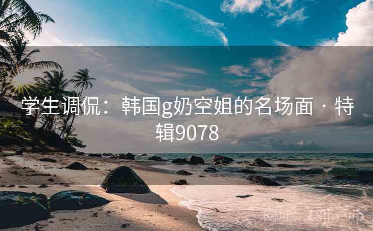 学生调侃:韩国g奶空姐的名场面 · 特辑9078 学生调侃:韩国g奶空姐的名场面 · 特辑9078