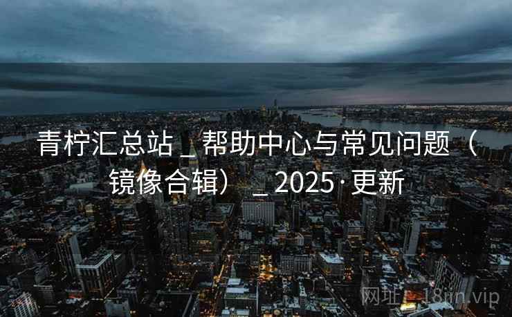 青柠汇总站 _ 帮助中心与常见问题（镜像合辑） _ 2025·更新