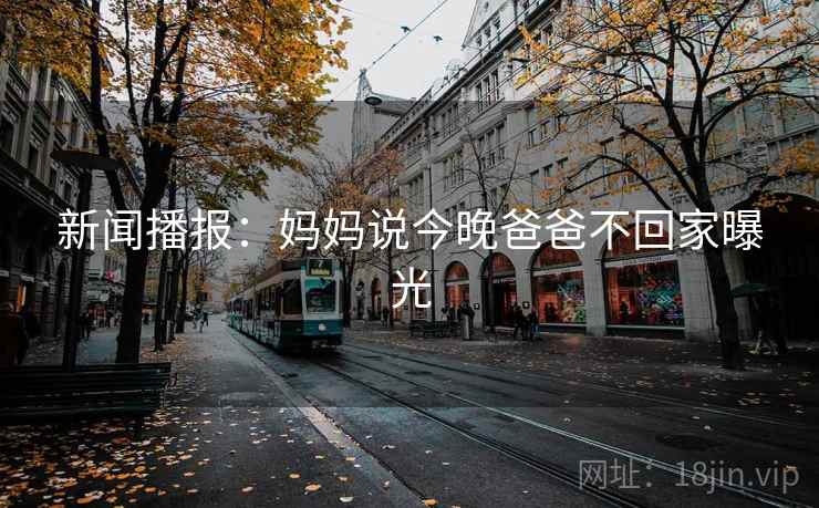 新闻播报:妈妈说今晚爸爸不回家曝光 新闻播报:妈妈说今晚爸爸不回家曝光