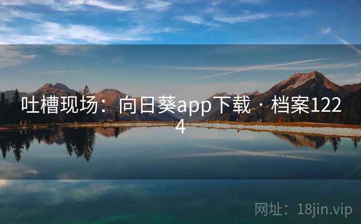 吐槽现场:向日葵app下载 · 档案1224 吐槽现场:向日葵app下载 · 档案1224