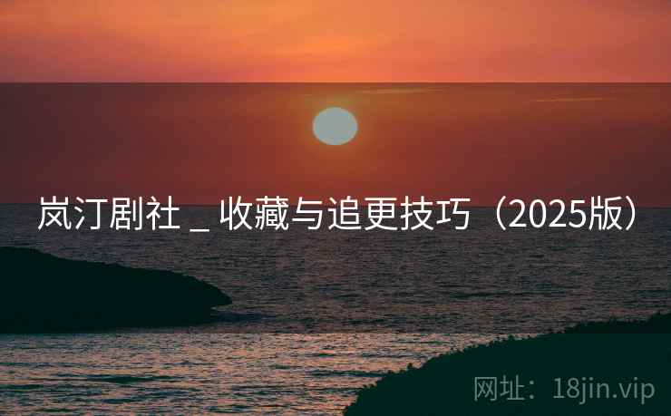 岚汀剧社 _ 收藏与追更技巧（2025版）